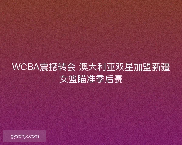 WCBA震撼转会 澳大利亚双星加盟新疆女篮瞄准季后赛