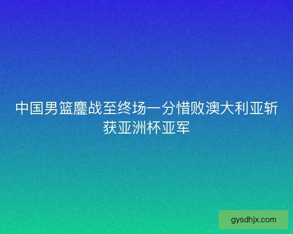 中国男篮鏖战至终场一分惜败澳大利亚斩获亚洲杯亚军