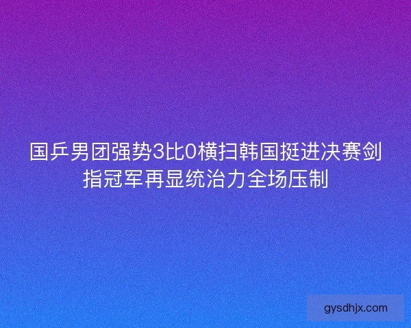 国乒男团强势3比0横扫韩国挺进决赛剑指冠军再显统治力全场压制
