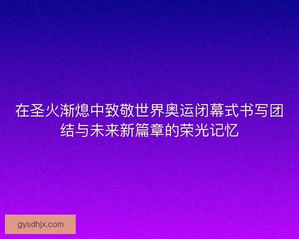 在圣火渐熄中致敬世界奥运闭幕式书写团结与未来新篇章的荣光记忆